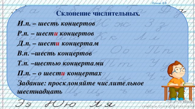 Склонение числительных . И.п. – шесть концертов Р.п. – шест и концертов Д.п. – шест и концертам В.п. –шесть концертов Т.п. –шестью концертами П.п. – о шест и концертах Задание: просклоняйте числительное шестнадцать