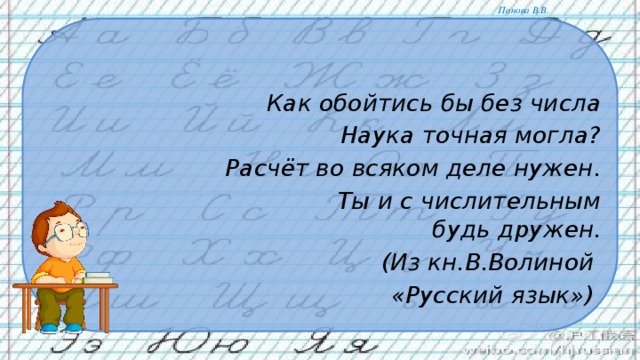 Как обойтись бы без числа  Наука точная могла?  Расчёт во всяком деле нужен.  Ты и с числительным будь дружен.  (Из кн.В.Волиной «Русский язык»)