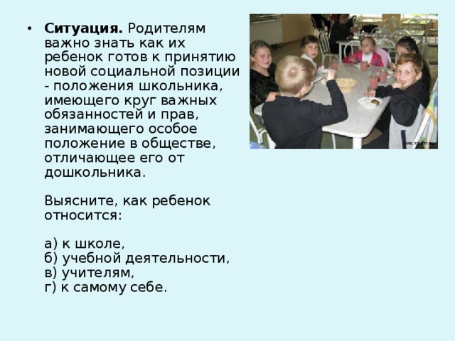 Ситуация. Родителям важно знать как их ребенок готов к принятию новой социальной позиции - положения школьника, имеющего круг важных обязанностей и прав, занимающего особое положение в обществе, отличающее его от дошкольника.   Выясните, как ребенок относится:   а) к школе,  б) учебной деятельности,  в) учителям,  г) к самому себе.