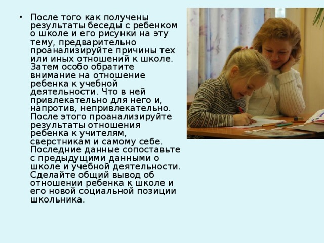 После того как получены результаты беседы с ребенком о школе и его рисунки на эту тему, предварительно проанализируйте причины тех или иных отношений к школе. Затем особо обратите внимание на отношение ребенка к учебной деятельности. Что в ней привлекательно для него и, напротив, непривлекательно. После этого проанализируйте результаты отношения ребенка к учителям, сверстникам и самому себе. Последние данные сопоставьте с предыдущими данными о школе и учебной деятельности. Сделайте общий вывод об отношении ребенка к школе и его новой социальной позиции школьника.