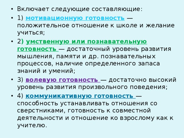 Включает следующие составляющие: 1) мотивационную готовность — положительное отношение к школе и желание учиться; 2 ) умственную или познавательную готовность — достаточный уровень развития мышления, памяти и др. познавательных процессов, наличие определенного запаса знаний и умений; 3) волевую готовность — достаточно высокий уровень развития произвольного поведения; 4) коммуникативную готовность