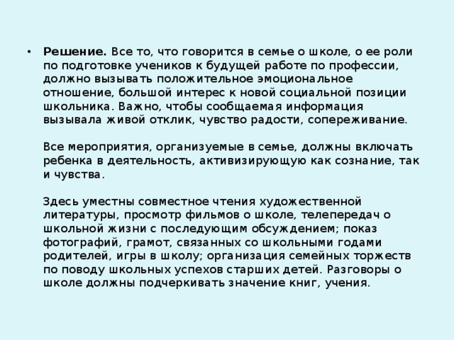 Решение. Все то, что говорится в семье о школе, о ее роли по подготовке учеников к будущей работе по профессии, должно вызывать положительное эмоциональное отношение, большой интерес к новой социальной позиции школьника. Важно, чтобы сообщаемая информация вызывала живой отклик, чувство радости, сопереживание.   Все мероприятия, организуемые в семье, должны включать ребенка в деятельность, активизирующую как сознание, так и чувства.   Здесь уместны совместное чтения художественной литературы, просмотр фильмов о школе, телепередач о школьной жизни с последующим обсуждением; показ фотографий, грамот, связанных со школьными годами родителей, игры в школу; организация семейных торжеств по поводу школьных успехов старших детей. Разговоры о школе должны подчеркивать значение книг, учения.