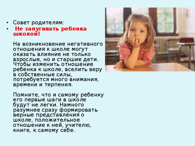 Совет родителям:  Не запугивать ребенка школой!   На возникновение негативного отношения к школе могут оказать влияние не только взрослые, но и старшие дети. Чтобы изменить отношение ребенка к школе, вселить веру в собственные силы, потребуется много внимания, времени и терпения.   Помните, что и самому ребенку его первые шаги в школе будут не легки. Намного разумнее сразу формировать верные представления о школе, положительное отношение к ней, учителю, книге, к самому себе.