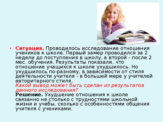 Ситуация.  Проводилось исследование отношения учеников к школе. Первый замер проводился за 2 недели до поступления в школу, а второй - после 2 мес. обучения. Результаты показали, что отношение учащихся к школе ухудшилось. Но ухудшилось по-разному, в зависимости от стиля деятельности учителя - в большей мере у учителей авторитарного стиля.  Какой вывод может быть сделан из результатов данного исследования?  Решение. Ухудшение отношения к школе связанно не столько с трудностями школьной жизни и учебы, сколько с особенностями общения учителя с учениками.