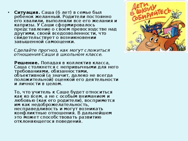 Ситуация. Саша (6 лет) в семье был ребенок желанный. Родители постоянно его хвалили, выполняли все его желания и капризы. У Саши сформировалось представление о своем превосходстве над другими, своей вседозволенности, что свидетельствует о возникновении завышенной самооценки.   Сделайте прогноз, как могут сложиться отношения Саши в школьном классе.   Решение. Попадая в коллектив класса, Саша столкнется с непривычными для него требованиями, обязанностями, объективной (а значит, далеко не всегда положительной) оценкой его деятельности и личности в целом.   То, что учитель к Саше будет относиться как ко всем, а не с особым вниманием и любовью (как его родители), воспримется им как недоброжелательность, несправедливость и могут возникать конфликтные отношения. В дальнейшем это может способствовать развитию отклоняющегося поведения.