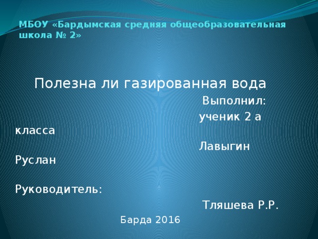 МБОУ «Бардымская средняя общеобразовательная школа № 2» Полезна ли газированная вода  Выполнил:  ученик 2 а класса  Лавыгин Руслан  Руководитель:  Тляшева Р.Р. Барда 2016