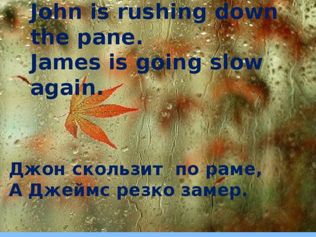 John is rushing down the pane.  James is going slow again.    Джон скользит по раме, А Джеймс резко замер.