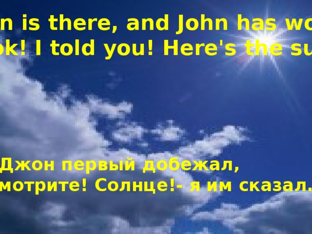 John is there, and John has won!   Look! I told you! Here's the sun! И Джон первый добежал, -Смотрите! Солнце!- я им сказал.