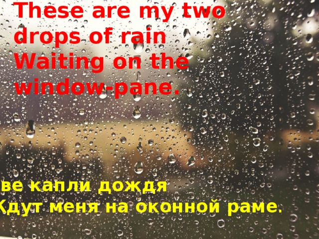 These are my two drops of rain  Waiting on the window-pane.     Две капли дождя Ждут меня на оконной раме .