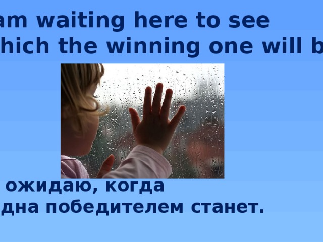 I am waiting here to see  Which the winning one will be.      Я ожидаю, когда Одна победителем станет.