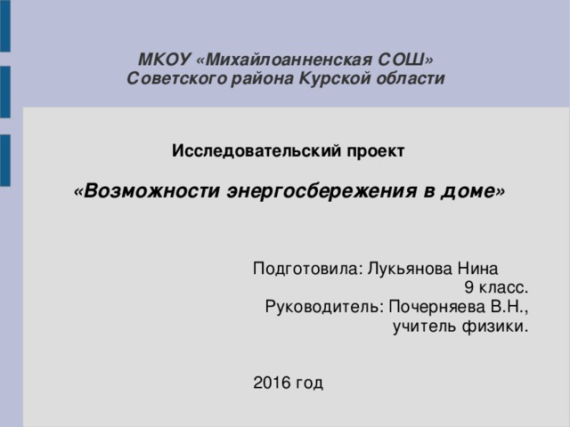 МКОУ «Михайлоанненская СОШ»  Советского района Курской области Исследовательский проект  «Возможности энергосбережения в доме»  Подготовила: Лукьянова Нина 9 класс. Руководитель: Почерняева В.Н., учитель физики. 2016 год