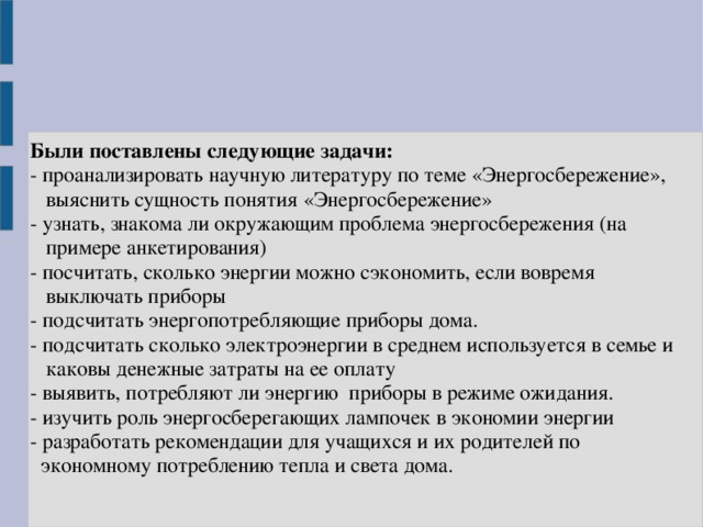 Были поставлены следующие задачи:  -  проанализировать научную литературу по теме «Энергосбережение»,  выяснить сущность понятия «Энергосбережение»  - узнать, знакома ли окружающим проблема энергосбережения (на  примере анкетирования)  - посчитать, сколько энергии можно сэкономить, если вовремя  выключать приборы  - подсчитать энергопотребляющие приборы дома.  - подсчитать сколько электроэнергии в среднем используется в семье и  каковы денежные затраты на ее оплату  - выявить, потребляют ли энергию  приборы в режиме ожидания.  - изучить роль энергосберегающих лампочек в экономии энергии  - разработать рекомендации для учащихся и их родителей по  экономному потреблению тепла и света дома.