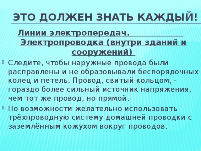 Это должен знать каждый! Линии электропередач. Электропроводка (внутри зданий и сооружений) Следите, чтобы наружные провода были расправлены и не образовывали беспорядочных колец и петель. Провод, свитый кольцом, - гораздо более сильный источник напряжения, чем тот же провод, но прямой. По возможности желательно использовать трёхпроводную систему домашней проводки с заземлённым кожухом вокруг проводов.