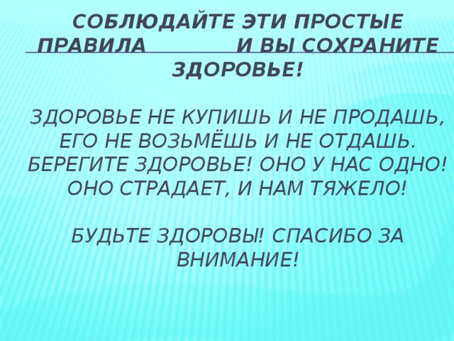 Соблюдайте эти простые правила и вы сохраните здоровье!   Здоровье не купишь и не продашь,  Его не возьмёшь и не отдашь.  Берегите здоровье! Оно у нас одно!  Оно страдает, и нам тяжело!   Будьте здоровы! Спасибо за внимание!