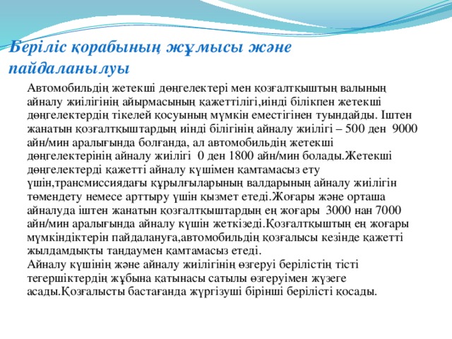 Беріліс қорабының жұмысы және пайдаланылуы   Автомобильдің жетекші дөңгелектері мен қозғалтқыштың валының айналу жиілігінің айырмасының қажеттілігі,иінді білікпен жетекші дөңгелектердің тікелей қосуының мүмкін еместігінен туындайды. Іштен жанатын қозғалтқыштардың иінді білігінің айналу жиілігі – 500 ден 9000 айн/мин аралығында болғанда, ал автомобильдің жетекші дөңгелектерінің айналу жиілігі 0 ден 1800 айн/мин болады.Жетекші дөңгелектерді қажетті айналу күшімен қамтамасыз ету үшін,трансмиссиядағы құрылғыларының валдарының айналу жиілігін төмендету немесе арттыру үшін қызмет етеді.Жоғары және орташа айналуда іштен жанатын қозғалтқыштардың ең жоғары 3000 нан 7000 айн/мин аралығында айналу күшін жеткізеді.Қозғалтқыштың ең жоғары мүмкіндіктерін пайдалануға,автомобильдің қозғалысы кезінде қажетті жылдамдықты таңдаумен қамтамасыз етеді.  Айналу күшінің және айналу жиілігінің өзгеруі берілістің тісті тегершіктердің жұбына қатынасы сатылы өзгеруімен жүзеге асады.Қозғалысты бастағанда жүргізуші бірінші берілісті қосады.