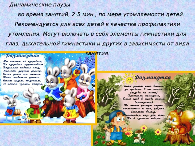 Динамические паузы во время занятий, 2-5 мин., по мере утомляемости детей. Рекомендуется для всех детей в качестве профилактики утомления. Могут включать в себя элементы гимнастики для глаз, дыхательной гимнастики и других в зависимости от вида занятия.