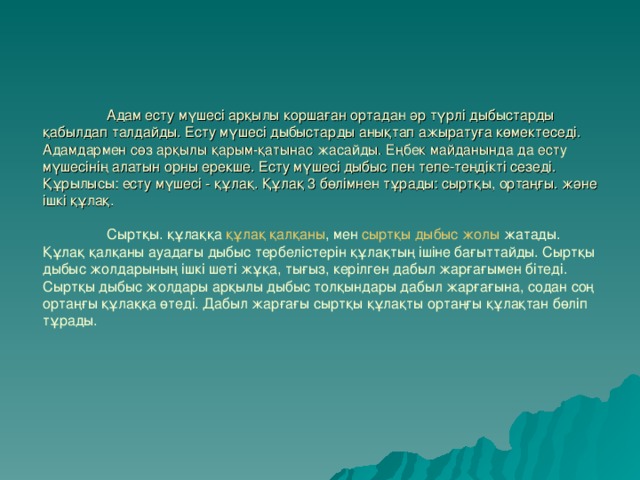 Адам есту мүшесі арқылы коршаған ортадан әр түрлі дыбыстарды қабылдап талдайды. Есту мүшесі дыбыстарды анықтап ажыратуға көмектеседі. Адамдармен сөз арқылы қарым-қатынас жасайды. Еңбек майданында да есту мүшесінің алатын орны ерекше. Есту мүшесі дыбыс пен тепе-теңдікті сезеді.  Құрылысы: есту мүшесі - құлақ. Құлақ 3 бөлімнен тұрады: сыртқы, ортаңғы. және ішкі құлақ.    Сыртқы. құлаққа  құлақ қалқаны , мен  сыртқы дыбыс жолы  жатады. Құлақ қалқаны ауадағы дыбыс тербелістерін құлақтың ішіне бағыттайды. Сыртқы дыбыс жолдарының ішкі шеті жұқа, тығыз, керілген дабыл жарғағымен бітеді. Сыртқы дыбыс жолдары арқылы дыбыс толқындары дабыл жарғағына, содан соң ортаңғы құлаққа өтеді. Дабыл жарғағы сыртқы құлақты ортаңғы құлақтан бөліп тұрады.