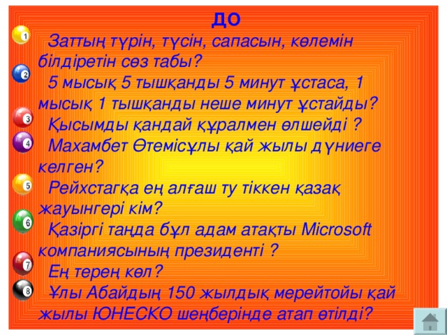 ДО  Заттың түрін, түсін, сапасын, көлемін  білдіретін сөз табы?  5 мысық 5 тышқанды 5 минут ұстаса, 1  мысық 1 тышқанды неше минут ұстайды?  Қысымды қандай құралмен өлшейді ?  Махамбет Өтемісұлы қай жылы дүниеге  келген?  Рейхстагқа ең алғаш ту тіккен қазақ  жауынгері кім?  Қазіргі таңда бұл адам атақты Microsoft  компаниясының президенті ?  Ең терең көл?  Ұлы Абайдың 150 жылдық мерейтойы қай  жылы ЮНЕСКО шеңберінде атап өтілді?