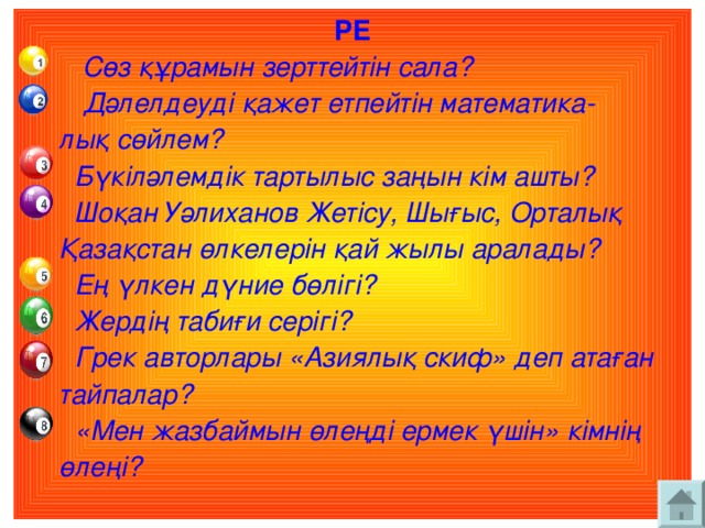 РЕ  Сөз құрамын зерттейтін сала?  Дәлелдеуді қажет етпейтін математика-  лық сөйлем?  Бүкіләлемдік тартылыс заңын кім ашты?  Шоқан Уәлиханов Жетісу, Шығыс, Орталық  Қазақстан өлкелерін қай жылы аралады?  Ең үлкен дүние бөлігі?  Жердің табиғи серігі?  Грек авторлары «Азиялық скиф» деп атаған  тайпалар?  «Мен жазбаймын өлеңді ермек үшін» кімнің  өлеңі?