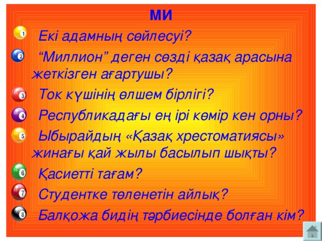 МИ  Екі адамның сөйлесуі? “ Миллион” деген сөзді қазақ арасына жеткізген ағартушы?  Ток күшінің өлшем бірлігі?  Республикадағы ең ірі көмір кен орны?  Ыбырайдың «Қазақ хрестоматиясы» жинағы қай жылы басылып шықты?  Қасиетті тағам?  Студентке төленетін айлық?  Балқожа бидің тәрбиесінде болған кім?