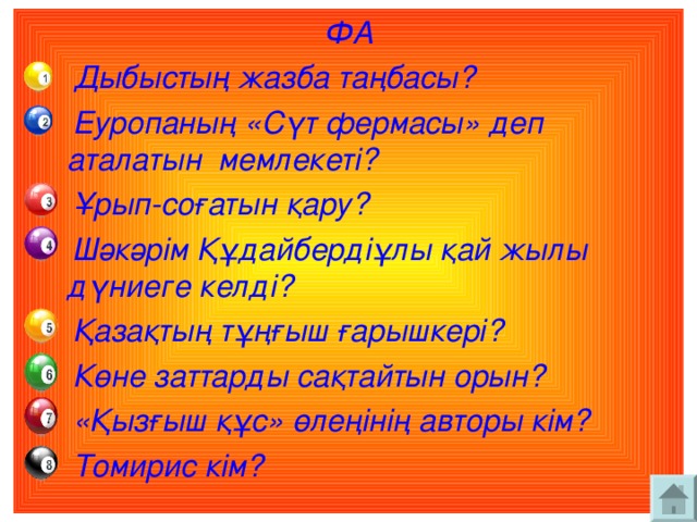 ФА  Дыбыстың жазба таңбасы?  Еуропаның «Сүт фермасы» деп аталатын мемлекеті?  Ұрып-соғатын қару?  Шәкәрім Құдайбердіұлы қай жылы дүниеге келді?  Қазақтың тұңғыш ғарышкері?  Көне заттарды сақтайтын орын?  «Қызғыш құс» өлеңінің авторы кім?  Томирис кім?