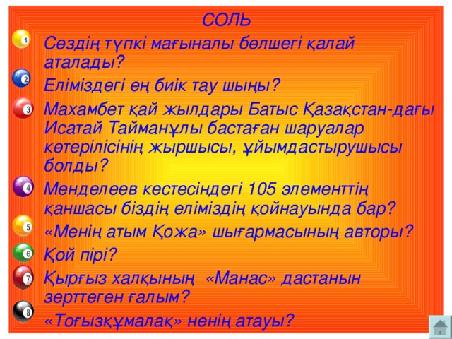 СОЛЬ  Сөздің түпкі мағыналы бөлшегі қалай аталады?  Еліміздегі ең биік тау шыңы?  Махамбет қай жылдары Батыс Қазақстан-дағы Исатай Тайманұлы бастаған шаруалар көтерілісінің жыршысы, ұйымдастырушысы болды?  Менделеев кестесіндегі 105 элементтің қаншасы біздің еліміздің қойнауында бар?  «Менің атым Қожа» шығармасының авторы?  Қой пірі?  Қырғыз халқының «Манас» дастанын зерттеген ғалым?  «Тоғызқұмалақ» ненің атауы?