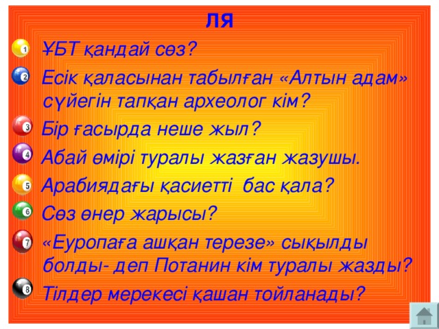 ЛЯ  ҰБТ қандай сөз?  Есік қаласынан табылған «Алтын адам» сүйегін тапқан археолог кім?  Бір ғасырда неше жыл?  Абай өмірі туралы жазған жазушы.  Арабиядағы қасиетті бас қала?  Сөз өнер жарысы?  «Еуропаға ашқан терезе» сықылды болды- деп Потанин кім туралы жазды?  Тілдер мерекесі қашан тойланады?