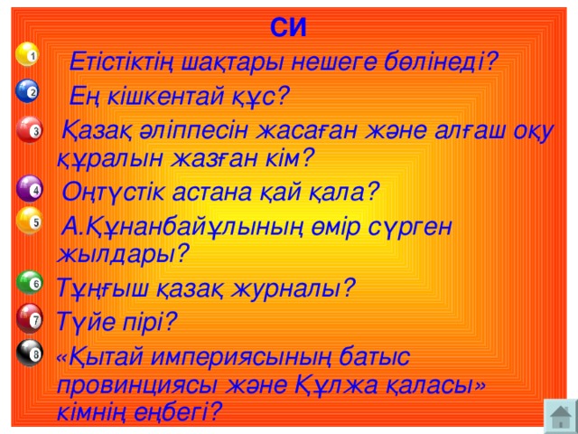 СИ  Етістіктің шақтары нешеге бөлінеді?  Ең кішкентай құс?  Қазақ әліппесін жасаған және алғаш оқу құралын жазған кім?  Оңтүстік астана қай қала?  А.Құнанбайұлының өмір сүрген жылдары?  Тұңғыш қазақ журналы?  Түйе пірі?  «Қытай империясының батыс провинциясы және Құлжа қаласы» кімнің еңбегі?