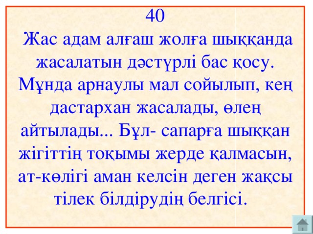 40  Жас адам алғаш жолға шыққанда жасалатын дәстүрлі бас қосу. Мұнда арнаулы мал сойылып, кең дастархан жасалады, өлең айтылады... Бұл- сапарға шыққан жігіттің тоқымы жерде қалмасын, ат-көлігі аман келсін деген жақсы тілек білдірудің белгісі.