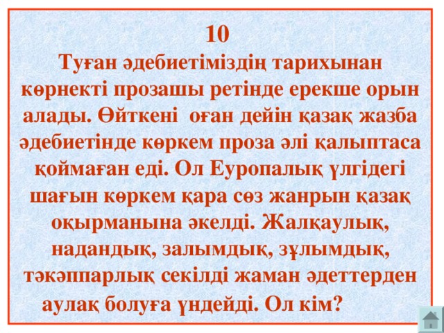 10  Туған әдебиетіміздің тарихынан көрнекті прозашы ретінде ерекше орын алады. Өйткені оған дейін қазақ жазба әдебиетінде көркем проза әлі қалыптаса қоймаған еді. Ол Еуропалық үлгідегі шағын көркем қара сөз жанрын қазақ оқырманына әкелді. Жалқаулық, надандық, залымдық, зұлымдық, тәкәппарлық секілді жаман әдеттерден аулақ болуға үндейді. Ол кім?