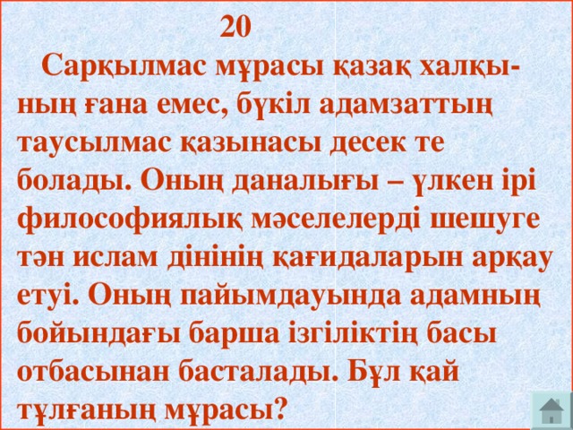 20  Сарқылмас мұрасы қазақ халқы- ның ғана емес, бүкіл адамзаттың таусылмас қазынасы десек те болады. Оның даналығы – үлкен ірі философиялық мәселелерді шешуге тән ислам дінінің қағидаларын арқау етуі. Оның пайымдауында адамның бойындағы барша ізгіліктің басы отбасынан басталады. Бұл қай тұлғаның мұрасы?