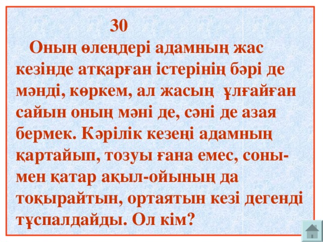 30  Оның өлеңдері адамның жас кезінде атқарған істерінің бәрі де мәнді, көркем, ал жасың ұлғайған сайын оның мәні де, сәні де азая бермек. Кәрілік кезеңі адамның қартайып, тозуы ғана емес, соны-мен қатар ақыл-ойының да тоқырайтын, ортаятын кезі дегенді тұспалдайды. Ол кім?