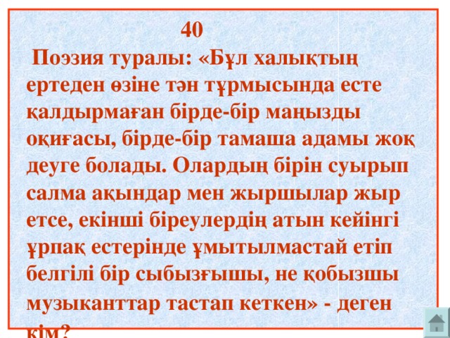 40  Поэзия туралы: «Бұл халықтың ертеден өзіне тән тұрмысында есте қалдырмаған бірде-бір маңызды оқиғасы, бірде-бір тамаша адамы жоқ деуге болады. Олардың бірін суырып салма ақындар мен жыршылар жыр етсе, екінші біреулердің атын кейінгі ұрпақ естерінде ұмытылмастай етіп белгілі бір сыбызғышы, не қобызшы музыканттар тастап кеткен» - деген  кім?