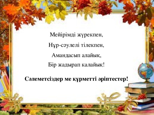 Мейірімді жүрекпен, Нұр-сәулелі тілекпен, Амандасып алайық, Бір жадырап калайық!  Сәлеметсіздер ме құрметті әріптестер! 