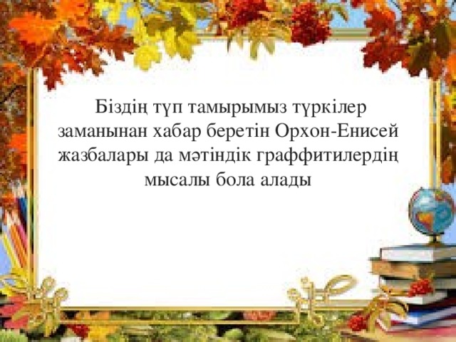  Біздің түп тамырымыз түркілер заманынан хабар беретін Орхон-Енисей жазбалары да мәтіндік граффитилердің мысалы бола алады 