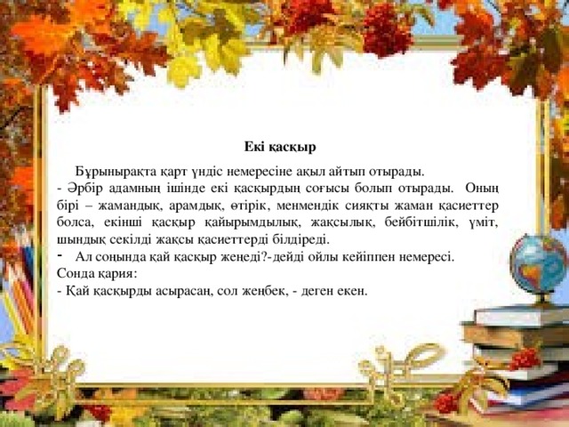   Екі қасқыр  Бұрынырақта қарт үндіс немересіне ақыл айтып отырады. - Әрбір адамның ішінде екі қасқырдың соғысы болып отырады. Оның бірі – жамандық, арамдық, өтірік, менмендік сияқты жаман қасиеттер болса, екінші қасқыр қайырымдылық, жақсылық, бейбітшілік, үміт, шындық секілді жақсы қасиеттерді білдіреді. Ал соңында қай қасқыр жеңеді?-дейді ойлы кейіппен немересі. Сонда қария: - Қай қасқырды асырасаң, сол жеңбек, - деген екен.  