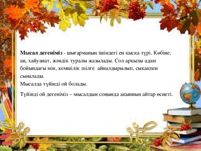  Мысал дегеніміз - шығарманың ішіндегі ең қысқа түрі. Көбіне, аң, хайуанат, жәндік туралы жазылады. Сол арқылы адам бойындағы мін, кемшілік әзілге айналдырылып, сықақпен сыналады.  Мысалда түйінді ой болады. Түйінді ой дегеніміз – мысалдың соңында ақынның айтар өсиеті. 