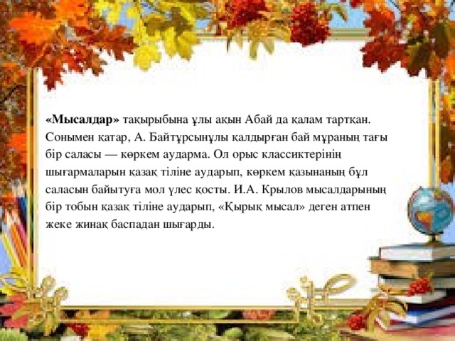  «Мысалдар» тақырыбына ұлы ақын Абай да қалам тартқан. Сонымен қатар, А. Байтұрсынұлы қалдырған бай мұраның тағы бір саласы — көркем аударма. Ол орыс классиктерінің шығармаларын қазақ тіліне аударып, көркем қазынаның бұл саласын байытуға мол үлес қосты. И.А. Крылов мысалдарының бір тобын қазақ тіліне аударып, «Қырық мысал» деген атпен жеке жинақ баспадан шығарды. 