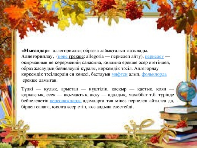  «Мысалдар»    аллегориялық образға лайықталып жазылады.  Аллегориялау ,  ( көне  грекше : allёgorіa — пернелеп айту),  пернелеу  — оқырманның не көрерменнің санасына, қиялына ерекше әсер ететіндей, образ жасаудың бейнелеуші құралы, көркемдік тәсіл. Аллегорлау көркемдік тәсілдердің ең көнесі, бастауын  мифтен  алып,  фольклорда  ерекше дамыған. Түлкі — қулық, арыстан — күштілік, қасқыр — қастық, қоян — қорқақтық, есек — ақымақтық, аққу — адалдық, махаббат т.б. түрінде бейнеленетін  персонаждарда  адамдарға тән мінез пернелеп айтылса да, бірден санаға, қиялға әсер етіп, көз алдыңа елестейді. 