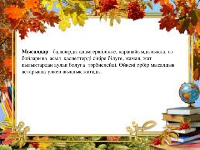  Мысалдар  балаларды адамгершілікке, қарапайымдылыққа, өз бойларына асыл қасиеттерді сіңіре білуге, жаман, жат қылықтардан аулақ болуға тәрбиелейді. Өйкені әрбір мысалдың астарында үлкен шындық жатады. 