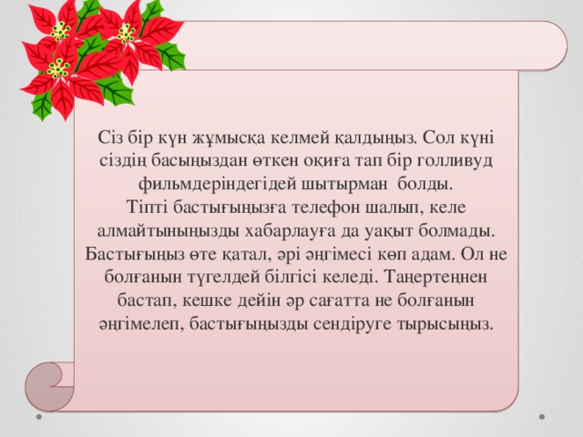 Сіз бір күн жұмысқа келмей қалдыңыз. Сол күні сіздің басыңыздан өткен оқиға тап бір голливуд фильмдеріндегідей шытырман болды. Тіпті бастығыңызға телефон шалып, келе алмайтыныңызды хабарлауға да уақыт болмады. Бастығыңыз өте қатал, әрі әңгімесі көп адам. Ол не болғанын түгелдей білгісі келеді. Таңертеңнен бастап, кешке дейін әр сағатта не болғанын әңгімелеп, бастығыңызды сендіруге тырысыңыз. 