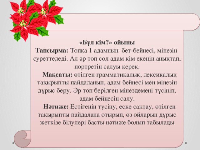  «Бұл кім?» ойыны Тапсырма: Топқа 1 адамның бет-бейнесі, мінезін  суреттеледі. Ал әр топ сол адам кім екенін анықтап, портретін салуы керек.     Мақсаты: өтілген грамматикалық, лексикалық тақырыпты пайдаланып, адам бейнесі мен мінезін дұрыс беру. Әр топ берілген мінездемені түсініп, адам бейнесін салу.     Нәтиже: Естігенін түсіну, еске сақтау, өтілген тақырыпты пайдалана отырып, өз ойларын дұрыс жеткізе білулері басты нәтиже болып табылады   