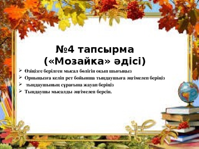 № 4 тапсырма  («Мозайка» әдісі) Өзіңізге берілген мысал бөлігін оқып шығыңыз Орныңызға келіп рет бойынша тыңдаушыға әңгімелеп беріңіз  тыңдаушының сұрағына жауап беріңіз Тыңдаушы мысалды әңгімелеп берсін.   