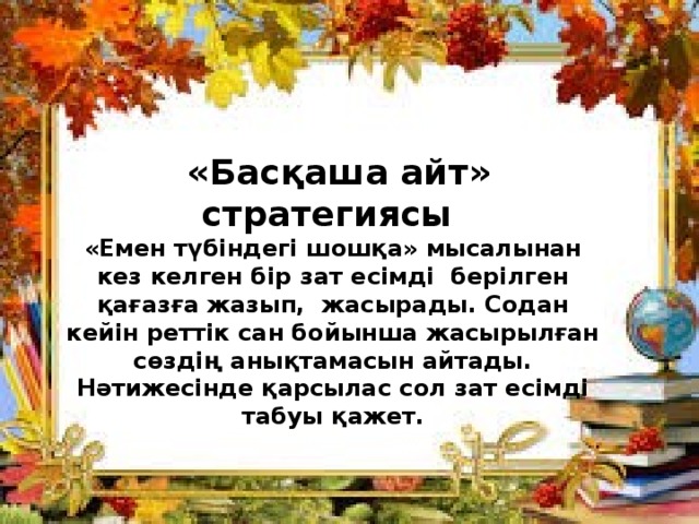  «Басқаша айт» стратегиясы «Емен түбіндегі шошқа» мысалынан кез келген бір зат есімді берілген қағазға жазып, жасырады. Содан кейін реттік сан бойынша жасырылған сөздің анықтамасын айтады. Нәтижесінде қарсылас сол зат есімді табуы қажет.   