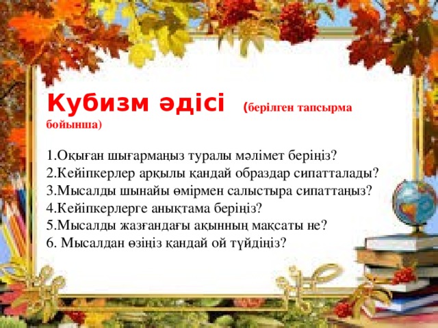 Кубизм әдісі ( берілген тапсырма бойынша) 1.Оқыған шығармаңыз туралы мәлімет беріңіз? 2.Кейіпкерлер арқылы қандай образдар сипатталады? 3.Мысалды шынайы өмірмен салыстыра сипаттаңыз? 4.Кейіпкерлерге анықтама беріңіз? 5.Мысалды жазғандағы ақынның мақсаты не? 6. Мысалдан өзіңіз қандай ой түйдіңіз? 