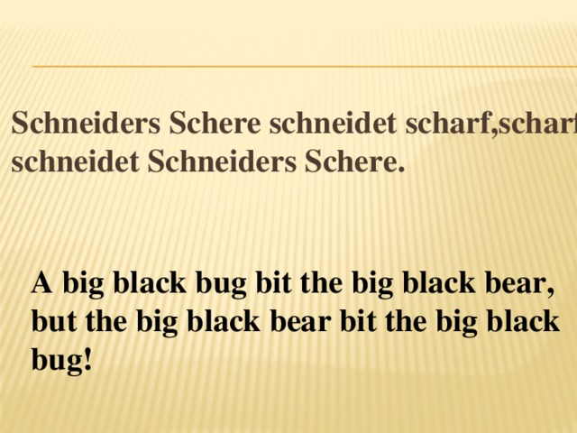 Schneiders Schere schneidet scharf,scharf schneidet Schneiders Schere.   A big black bug bit the big black bear,   but the big black bear bit the big black bug! 