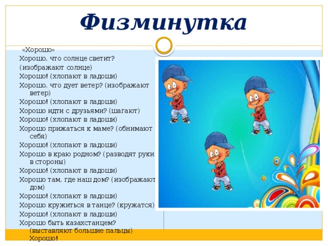 Физминутка  «Хорошо» Хорошо, что солнце светит? (изображают солнце) Хорошо! (хлопают в ладоши) Хорошо, что дует ветер? (изображают ветер) Хорошо! (хлопают в ладоши) Хорошо идти с друзьями? (шагают) Хорошо! (хлопают в ладоши) Хорошо прижаться к маме? (обнимают себя) Хорошо! (хлопают в ладоши) Хорошо в краю родном? (разводят руки в стороны) Хорошо! (хлопают в ладоши) Хорошо там, где наш дом? (изображают дом) Хорошо! (хлопают в ладоши) Хорошо кружиться в танце? (кружатся) Хорошо! (хлопают в ладоши) Хорошо быть казахстанцем? (выставляют большие пальцы) Хорошо! 