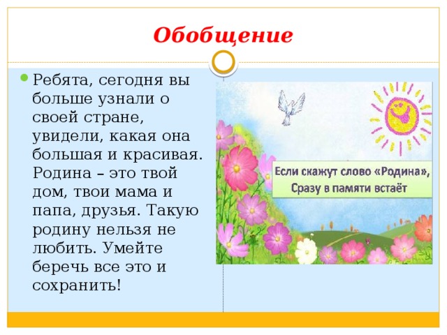 Обобщение Ребята, сегодня вы больше узнали о своей стране, увидели, какая она большая и красивая. Родина – это твой дом, твои мама и папа, друзья. Такую родину нельзя не любить. Умейте беречь все это и сохранить! 