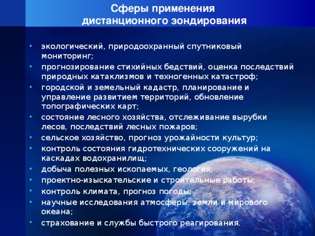 Сферы применения  дистанционного зондирования экологический, природоохранный спутниковый мониторинг; прогнозирование стихийных бедствий, оценка последствий природных катаклизмов и техногенных катастроф; городской и земельный кадастр, планирование и управление развитием территорий, обновление топографических карт; состояние лесного хозяйства, отслеживание вырубки лесов, последствий лесных пожаров; сельское хозяйство, прогноз урожайности культур; контроль состояния гидротехнических сооружений на каскадах водохранилищ; добыча полезных ископаемых, геология; проектно-изыскательские и строительные работы; контроль климата, прогноз погоды; научные исследования атмосферы, земли и мирового океана; страхование и службы быстрого реагирования. 