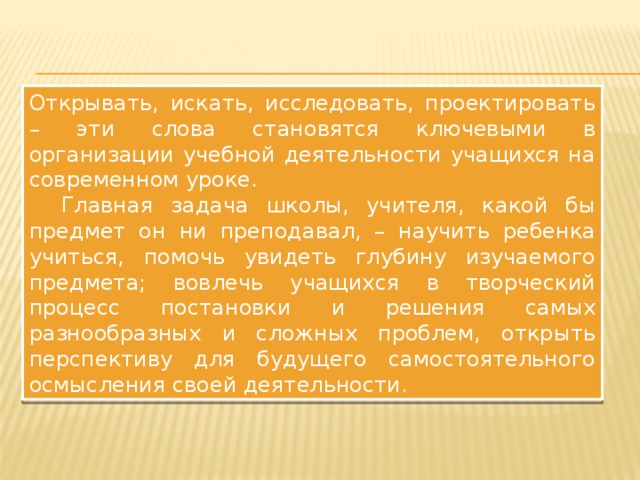 Открывать, искать, исследовать, проектировать – эти слова становятся ключевыми в организации учебной деятельности учащихся на современном уроке.  Главная задача школы, учителя, какой бы предмет он ни преподавал, – научить ребенка учиться, помочь увидеть глубину изучаемого предмета; вовлечь учащихся в творческий процесс постановки и решения самых разнообразных и сложных проблем, открыть перспективу для будущего самостоятельного осмысления своей деятельности. 